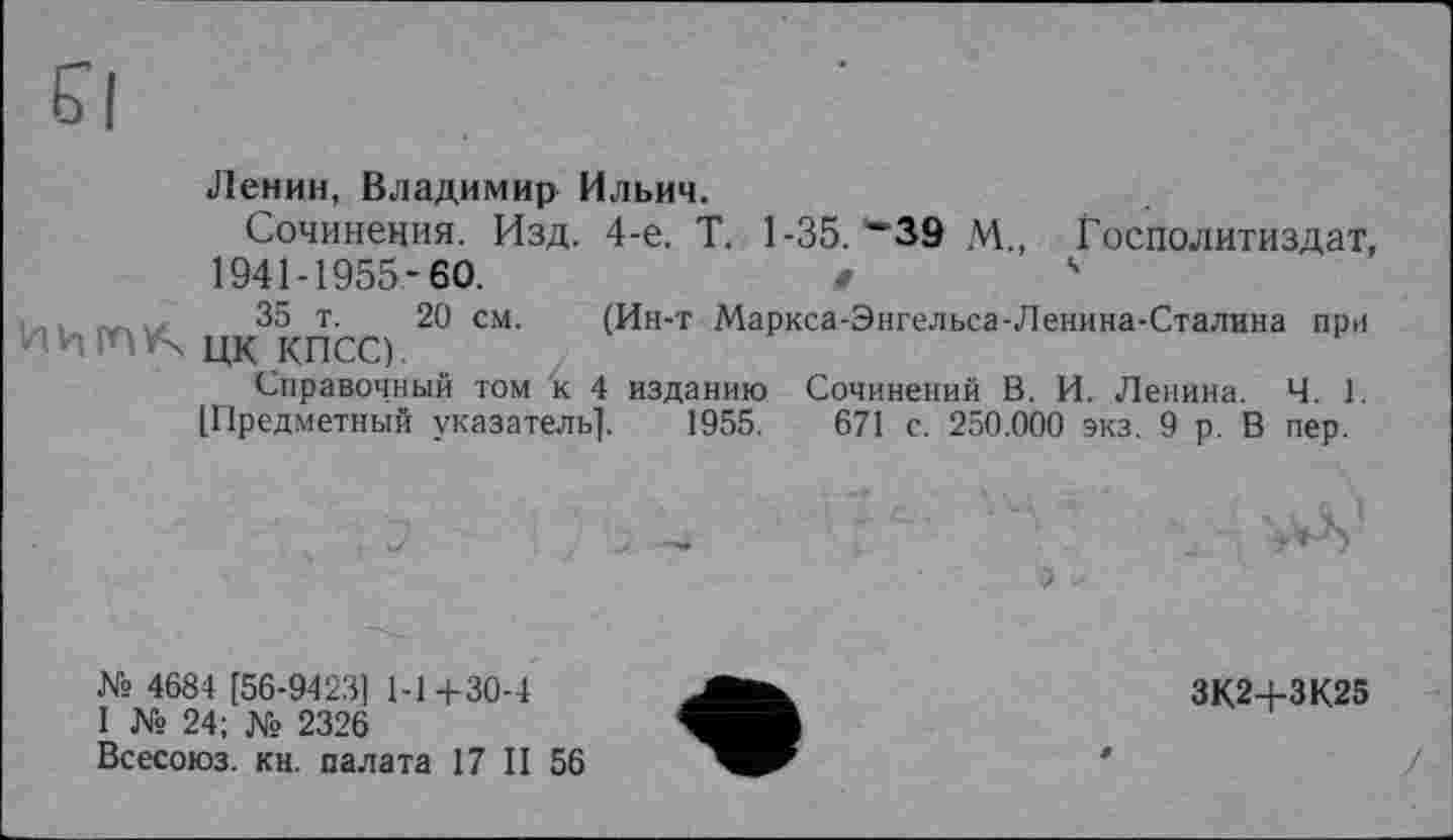 ﻿5|
Ленин, Владимир Ильич.
Сочинения. Изд. 4-е. Т. 1-35. ”39 М., Госполитиздат, 1941-1955-60.	в	4
35 т. 20 см. (Ин-т Маркса-Энгельса-Ленина-Сталина при НИША цк КПСС).
Справочный том к 4 изданию Сочинений В. И. Ленина. Ч. 1. [Предметный указатель]. 1955.	671 с. 250.000 экз. 9 р. В пер.
? . . - : с ' ..
М> 4684 [56-9423] 1-14-30-4
I № 24; № 2326
Всесоюз. кн. палата 17 II 56
ЗК2+ЗК25